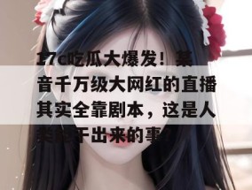 17c吃瓜大爆发！某音千万级大网红的直播其实全靠剧本，这是人类能干出来的事？