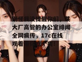 别怪我没提醒你们，某大厂高管的办公室绯闻全网疯传，17c在线观看带你吃个爽！