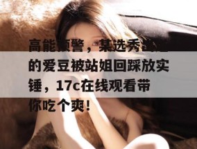 高能预警，某选秀出道的爱豆被站姐回踩放实锤，17c在线观看带你吃个爽！