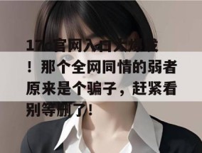 17c官网入口大爆发！那个全网同情的弱者原来是个骗子，赶紧看别等删了！