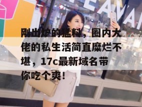 刚出炉的猛料，圈内大佬的私生活简直糜烂不堪，17c最新域名带你吃个爽！