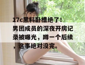 17c黑料卧槽绝了！男团成员的深夜开房记录被曝光，蹲一个后续，这事绝对没完。