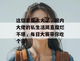 这信息量太大了，圈内大佬的私生活简直糜烂不堪，每日大赛带你吃个爽！