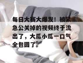 每日大赛大爆发！被紧急公关掉的视频终于流出了，大瓜小瓜一口气全包圆了。