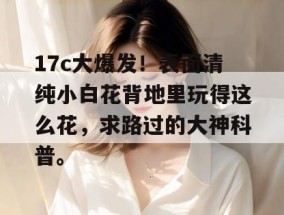 17c大爆发！表面清纯小白花背地里玩得这么花，求路过的大神科普。