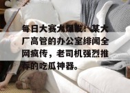 每日大赛大爆发！某大厂高管的办公室绯闻全网疯传，老司机强烈推荐的吃瓜神器。