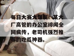 每日大赛大爆发！某大厂高管的办公室绯闻全网疯传，老司机强烈推荐的吃瓜神器。