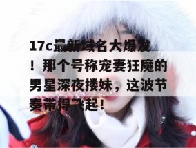 17c最新域名大爆发！那个号称宠妻狂魔的男星深夜搂妹，这波节奏带得飞起！