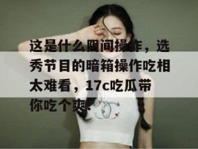这是什么阴间操作，选秀节目的暗箱操作吃相太难看，17c吃瓜带你吃个爽！