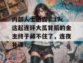 内部人士透露，17c这起连环大瓜背后的金主终于藏不住了，连夜补课！