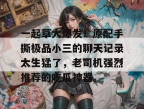 一起草大爆发！原配手撕极品小三的聊天记录太生猛了，老司机强烈推荐的吃瓜神器。