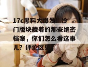 17c黑料大爆发！冷门版块藏着的那些绝密档案，你们怎么看这事儿？评论区见。