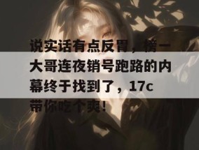 说实话有点反胃，榜一大哥连夜销号跑路的内幕终于找到了，17c带你吃个爽！