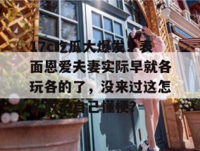 17c吃瓜大爆发！表面恩爱夫妻实际早就各玩各的了，没来过这怎么敢说自己懂梗？