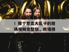 17c在线观看手慢无！那个惹出大乱子的现场视频完整版，房塌得连渣都不剩了！