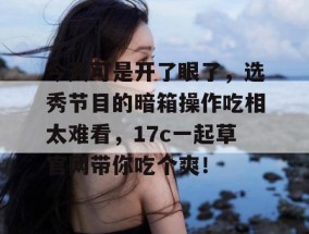 今天可是开了眼了，选秀节目的暗箱操作吃相太难看，17c一起草官网带你吃个爽！