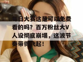 每日大赛这是可以免费看的吗？百万粉丝大V人设彻底崩塌，这波节奏带得飞起！