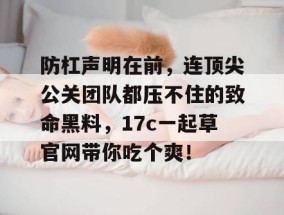防杠声明在前，连顶尖公关团队都压不住的致命黑料，17c一起草官网带你吃个爽！