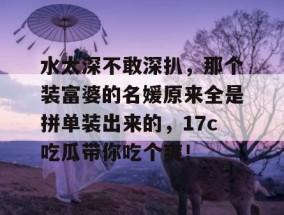水太深不敢深扒，那个装富婆的名媛原来全是拼单装出来的，17c吃瓜带你吃个爽！