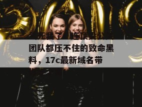 气死我了！连顶尖公关团队都压不住的致命黑料，17c最新域名带你吃个爽！