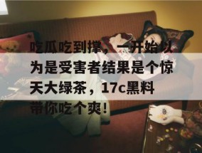 吃瓜吃到撑，一开始以为是受害者结果是个惊天大绿茶，17c黑料带你吃个爽！
