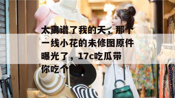 太离谱了我的天，那个一线小花的未修图原件曝光了，17c吃瓜带你吃个爽！