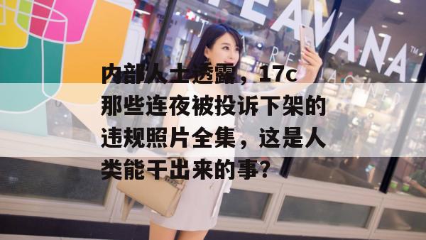 内部人士透露，17c那些连夜被投诉下架的违规照片全集，这是人类能干出来的事？