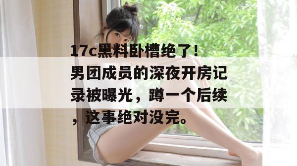 17c黑料卧槽绝了！男团成员的深夜开房记录被曝光，蹲一个后续，这事绝对没完。