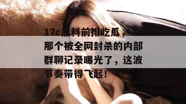 17c黑料前排吃瓜,那个被全网封杀的内部群聊记录曝光了,这波节奏带得飞起! 第1张 17c黑料前排吃瓜,那个被全网封杀的内部群聊记录曝光了,这波节奏带得飞起! 第1张