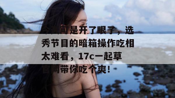 今天可是开了眼了，选秀节目的暗箱操作吃相太难看，17c一起草官网带你吃个爽！  第1张