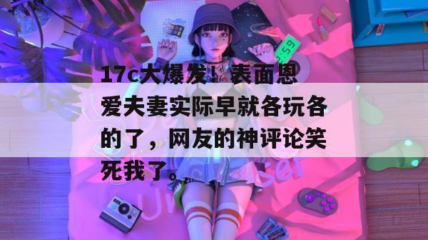 17c大爆发！表面恩爱夫妻实际早就各玩各的了，网友的神评论笑死我了。  第1张