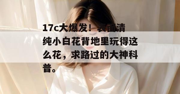 17c大爆发！表面清纯小白花背地里玩得这么花，求路过的大神科普。  第1张