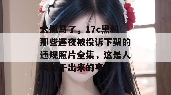 太抓马了，17c黑料那些连夜被投诉下架的违规照片全集，这是人类能干出来的事？  第1张