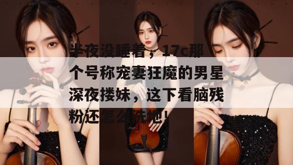 半夜没睡着,17c那个号称宠妻狂魔的男星深夜搂妹,这下看脑残粉还怎么洗地! 第1张 半夜没睡着,17c那个号称宠妻狂魔的男星深夜搂妹,这下看脑残粉还怎么洗地! 第1张
