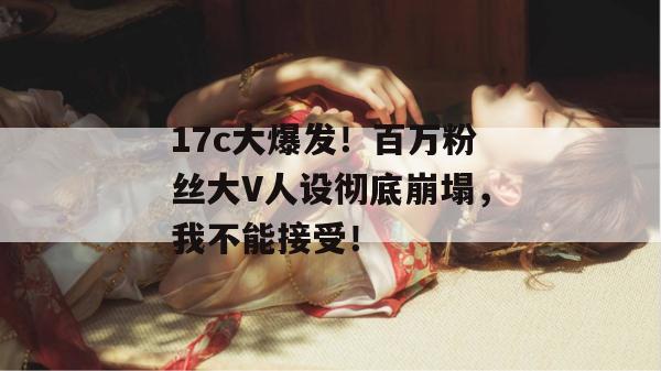 17c大爆发！百万粉丝大V人设彻底崩塌，我不能接受！  第1张
