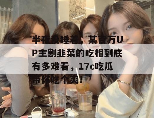 半夜没睡着，某百万UP主割韭菜的吃相到底有多难看，17c吃瓜带你吃个爽！  第1张
