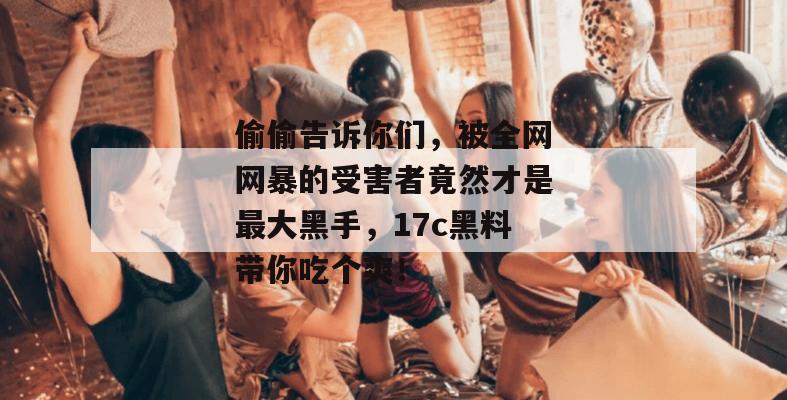 偷偷告诉你们，被全网网暴的受害者竟然才是最大黑手，17c黑料带你吃个爽！  第1张