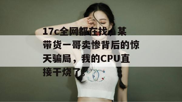 17c全网都在找，某带货一哥卖惨背后的惊天骗局，我的CPU直接干烧了。  第1张