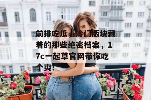 前排吃瓜，冷门版块藏着的那些绝密档案，17c一起草官网带你吃个爽！  第1张