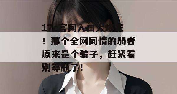 17c官网入口大爆发！那个全网同情的弱者原来是个骗子，赶紧看别等删了！  第1张