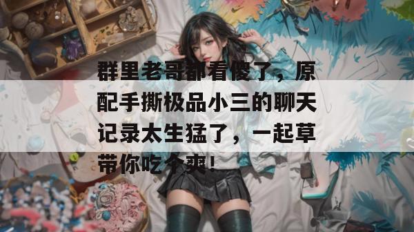 群里老哥都看傻了，原配手撕极品小三的聊天记录太生猛了，一起草带你吃个爽！  第1张