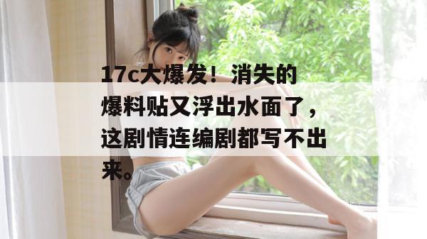 17c大爆发！消失的爆料贴又浮出水面了，这剧情连编剧都写不出来。  第1张