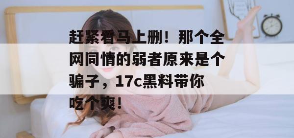 赶紧看马上删！那个全网同情的弱者原来是个骗子，17c黑料带你吃个爽！  第1张
